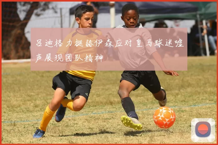 吕迪格力挺赫伊森应对皇马球迷嘘声展现团队精神