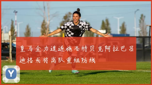 皇马全力追逐施洛特贝克阿拉巴吕迪格或将离队重组防线