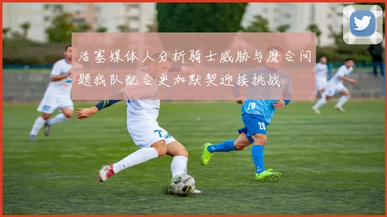 活塞媒体人分析骑士威胁与磨合问题我队配合更加默契迎接挑战
