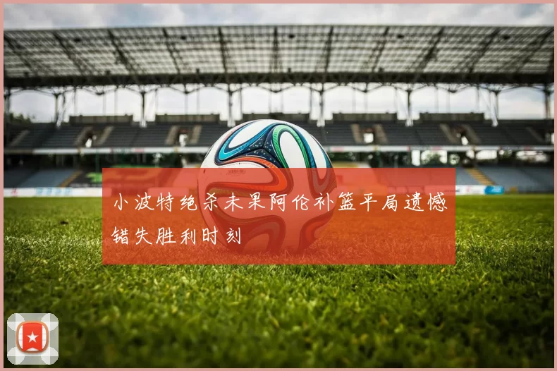 小波特绝杀未果阿伦补篮平局遗憾错失胜利时刻