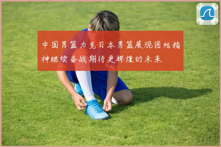 中国男篮力克日本男篮展现团结精神继续奋战期待更辉煌的未来