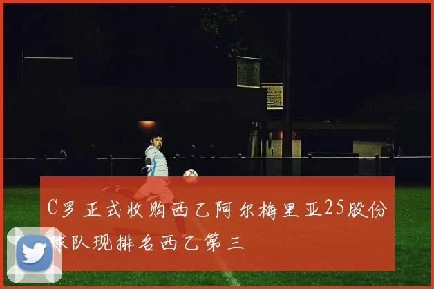 C罗正式收购西乙阿尔梅里亚25股份球队现排名西乙第三
