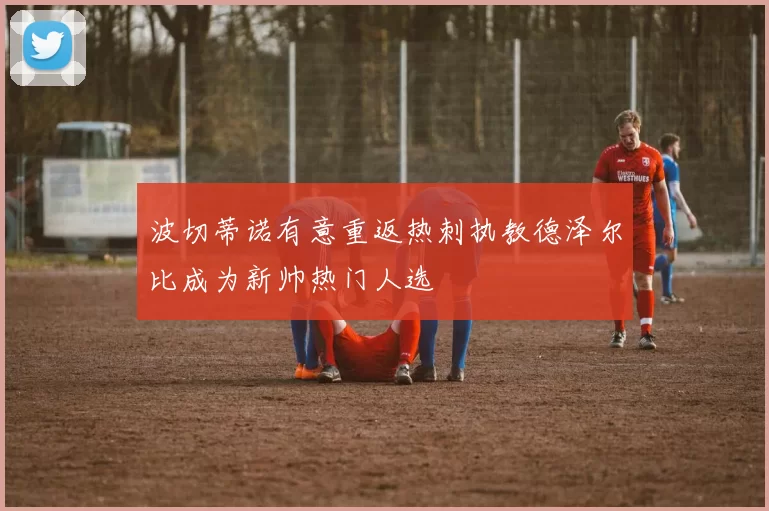 波切蒂诺有意重返热刺执教德泽尔比成为新帅热门人选