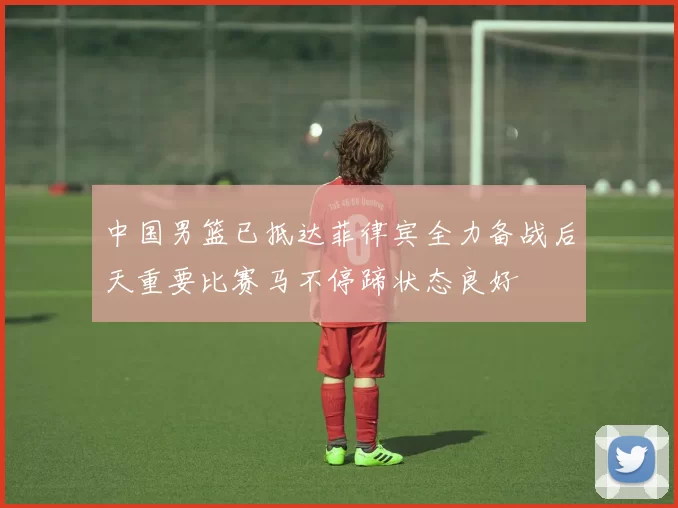 中国男篮已抵达菲律宾全力备战后天重要比赛马不停蹄状态良好
