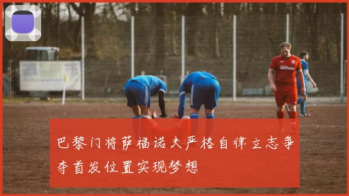 巴黎门将萨福诺夫严格自律立志争夺首发位置实现梦想