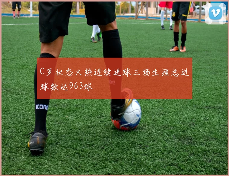 C罗状态火热连续进球三场生涯总进球数达963球