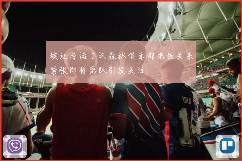 埃杜与诺丁汉森林俱乐部老板关系紧张即将离队引发关注