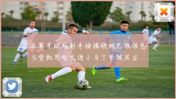 本赛季欧冠射手榜揭晓姆巴佩领先戈登凯恩哈兰德小马丁紧随其后