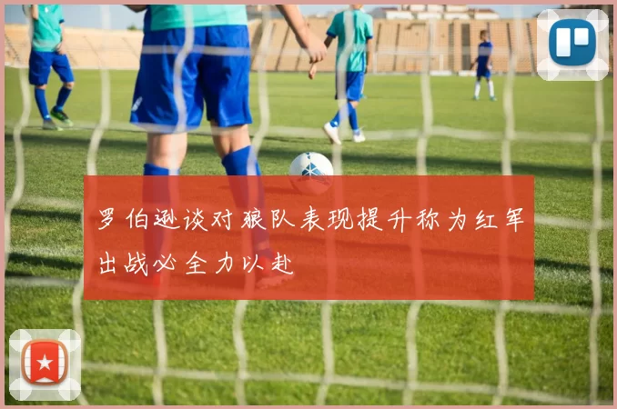 罗伯逊谈对狼队表现提升称为红军出战必全力以赴