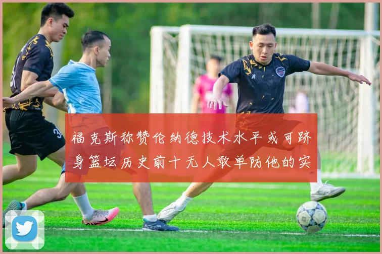 福克斯称赞伦纳德技术水平或可跻身篮坛历史前十无人敢单防他的实力