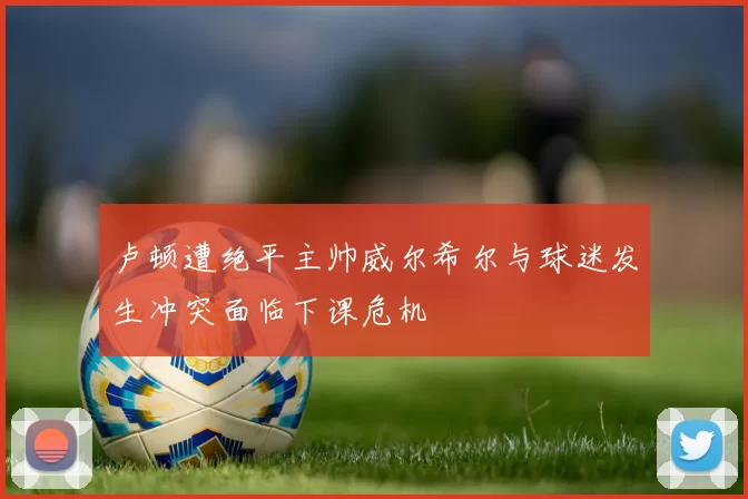 卢顿遭绝平主帅威尔希尔与球迷发生冲突面临下课危机
