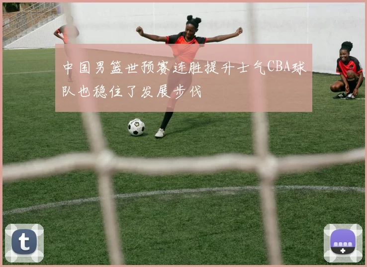 中国男篮世预赛连胜提升士气CBA球队也稳住了发展步伐
