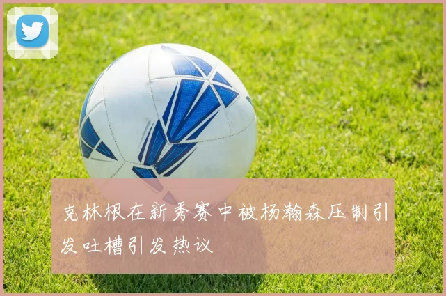 克林根在新秀赛中被杨瀚森压制引发吐槽引发热议