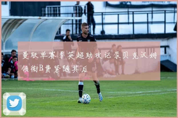 曼联单赛季英超助攻记录贝克汉姆领衔B费紧随其后