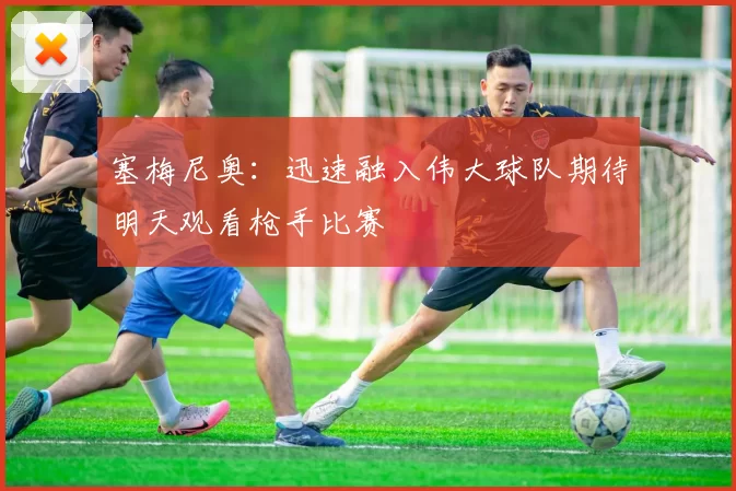 塞梅尼奥：迅速融入伟大球队期待明天观看枪手比赛