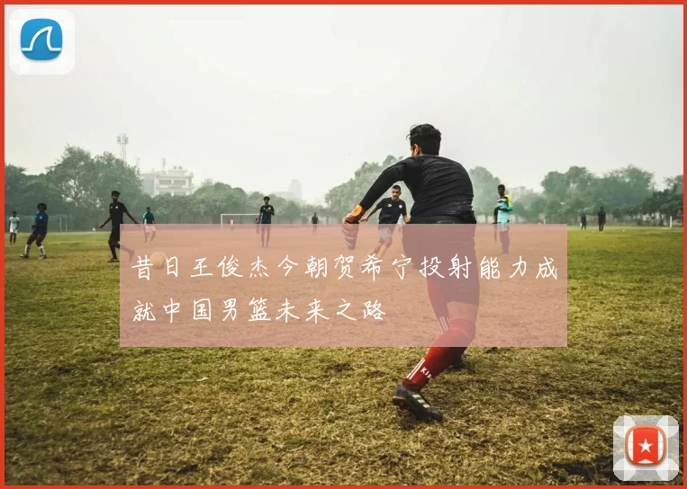 昔日王俊杰今朝贺希宁投射能力成就中国男篮未来之路