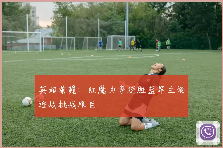 英超前瞻：红魔力争连胜蓝军主场迎战挑战艰巨