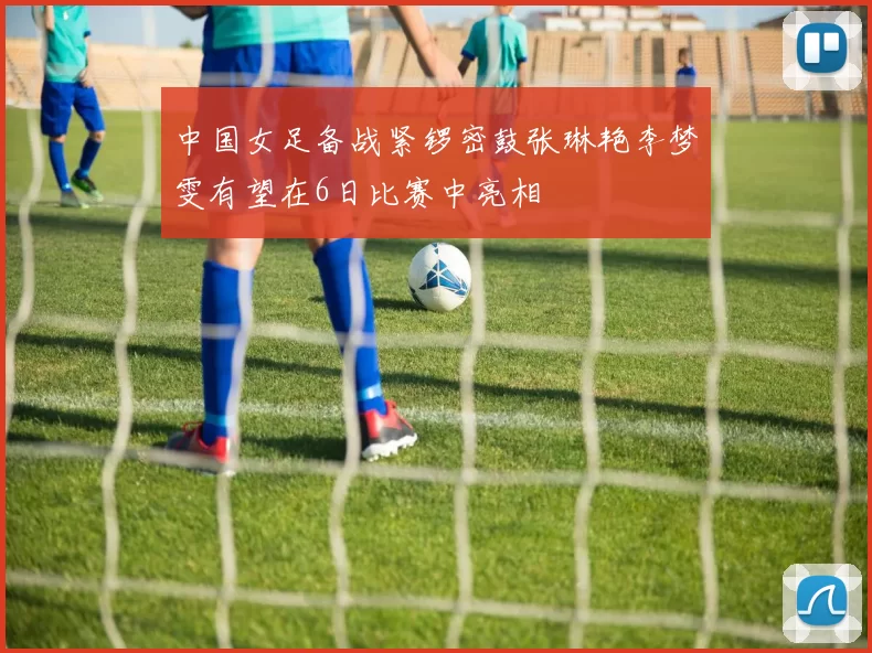 中国女足备战紧锣密鼓张琳艳李梦雯有望在6日比赛中亮相