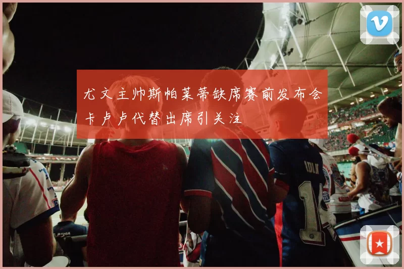 尤文主帅斯帕莱蒂缺席赛前发布会卡卢卢代替出席引关注