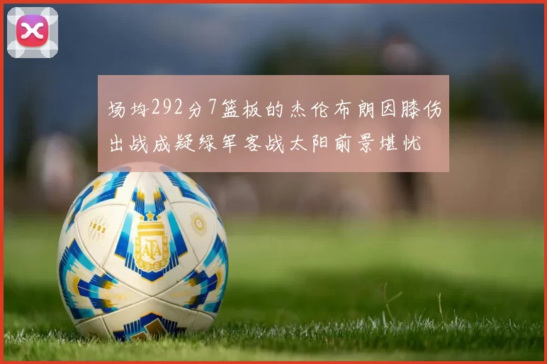 场均292分7篮板的杰伦布朗因膝伤出战成疑绿军客战太阳前景堪忧