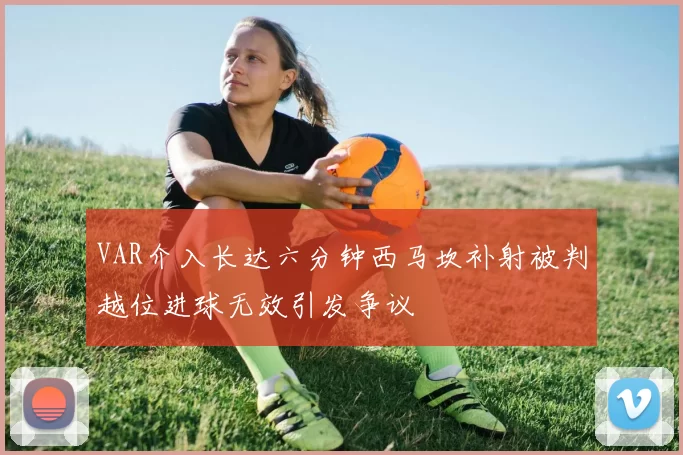 VAR介入长达六分钟西马坎补射被判越位进球无效引发争议