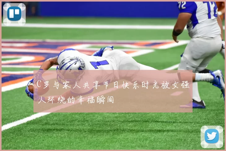 C罗与家人共享节日快乐时光被女强人环绕的幸福瞬间